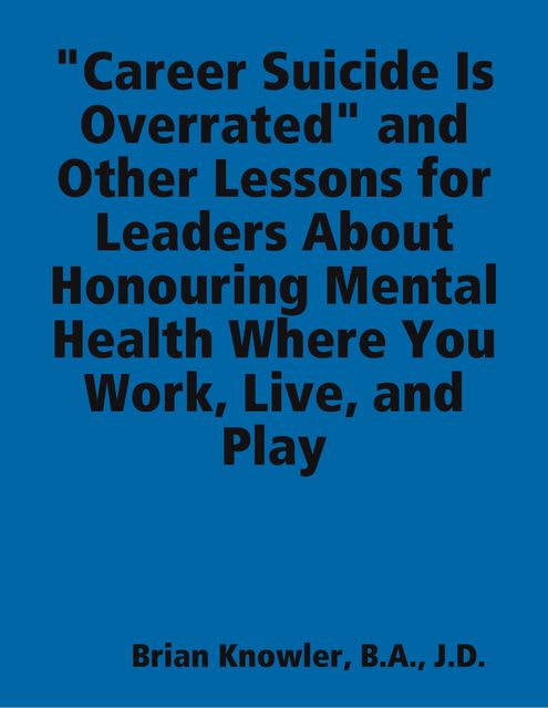 Career Suicide Is Overrated” and Other Lessons for Leaders About Honouring Mental Health Where You Work, Live, and Play, J.D., B.A., Brian Knowler