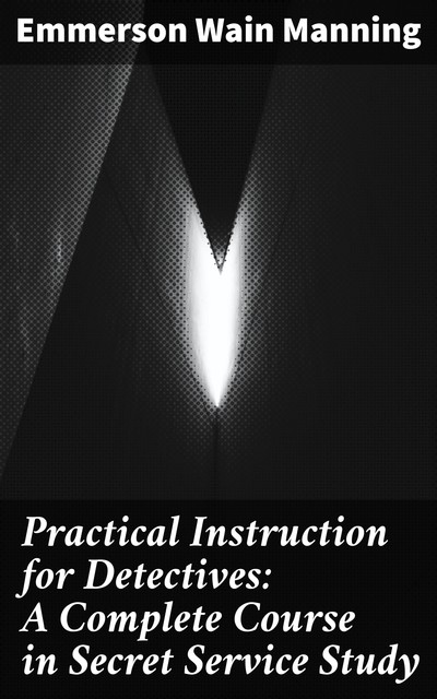 Practical Instruction for Detectives: A Complete Course in Secret Service Study, Emmerson Wain Manning