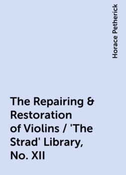 The Repairing & Restoration of Violins / 'The Strad' Library, No. XII, Horace Petherick