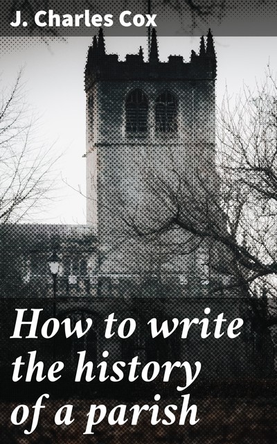How to write the history of a parish, J. Charles Cox