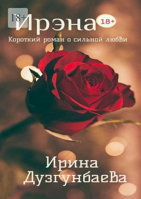 Ирэна 18+. Короткий роман о сильной любви, Ирина Дузгунбаева