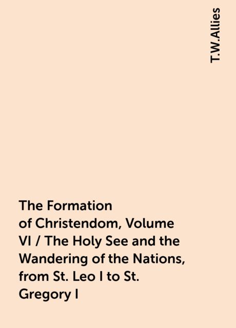 The Formation of Christendom, Volume VI / The Holy See and the Wandering of the Nations, from St. Leo I to St. Gregory I, T.W.Allies