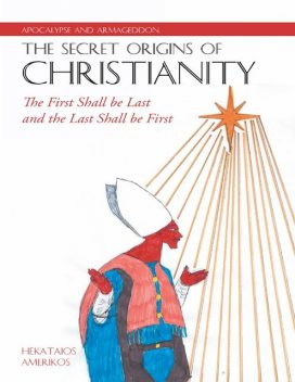 Apocalypse and Armageddon, the Secret Origins of Christianity: The First Shall Be Last and the Last Shall Be First, Hekataios Amerikos