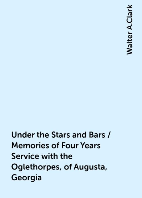 Under the Stars and Bars / Memories of Four Years Service with the Oglethorpes, of Augusta, Georgia, Walter A.Clark