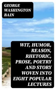 Wit, Humor, Reason, Rhetoric, Prose, Poetry and Story Woven into Eight Popular Lectures, George Bain