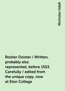 Roister Doister / Written, probably also represented, before 1553. Carefully / edited from the unique copy, now at Eton College, Nicholas Udall