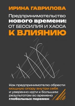 Предпринимательство нового времени: от бессилия и хаоса к влиянию. Как предпринимателю обрести мощную опору внутри себя и уверенно идти к большим результатам во времена глобальных перемен, Ирина Гаврилова