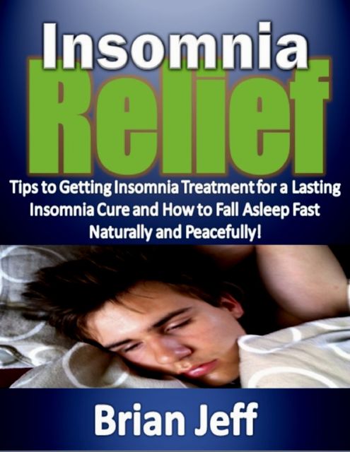 Insomnia Relief:Tips to Getting Insomnia Treatment for a Lasting Insomnia Cure and How to Fall Asleep Fast Naturally and Peacefully!, Brian Jeff