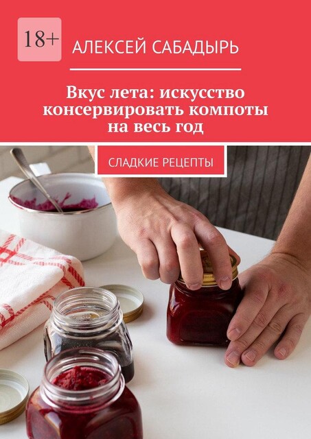 Вкус лета: искусство консервировать компоты на весь год. Сладкие рецепты, Алексей Сабадырь