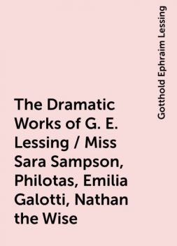 The Dramatic Works of G. E. Lessing / Miss Sara Sampson, Philotas, Emilia Galotti, Nathan the Wise, Gotthold Ephraim Lessing