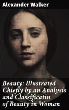 Beauty: Illustrated Chiefly by an Analysis and Classificatin of Beauty in Woman, Alexander Walker
