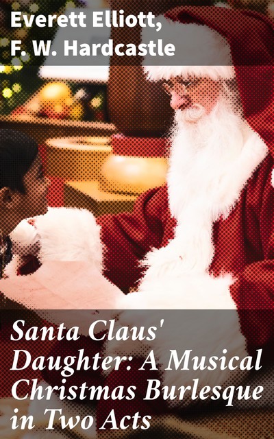 Santa Claus' Daughter: A Musical Christmas Burlesque in Two Acts, F.W. Hardcastle, Everett Elliott