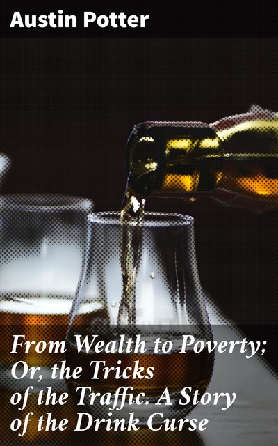 From Wealth to Poverty; Or, the Tricks of the Traffic. A Story of the Drink Curse, Austin Potter