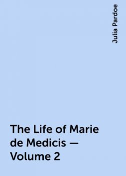 The Life of Marie de Medicis — Volume 2, Julia Pardoe
