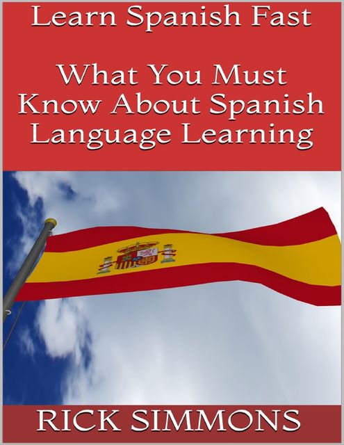 Learn Spanish Fast: What You Must Know About Spanish Language Learning, Rick Simmons