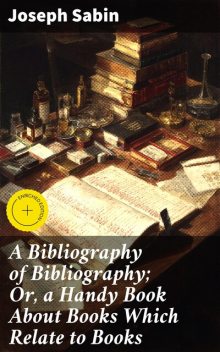 A Bibliography of Bibliography; Or, a Handy Book About Books Which Relate to Books, Joseph Sabin