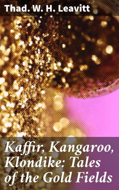 Kaffir, Kangaroo, Klondike: Tales of the Gold Fields, Thad.W. H. Leavitt