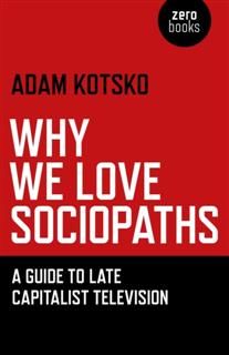 Why We Love Sociopaths: A Guide To Late Capitalist Television, Kotsko Adam
