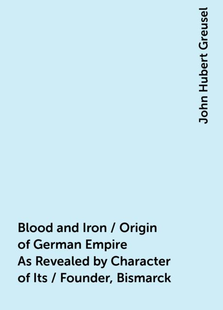 Blood and Iron / Origin of German Empire As Revealed by Character of Its / Founder, Bismarck, John Hubert Greusel