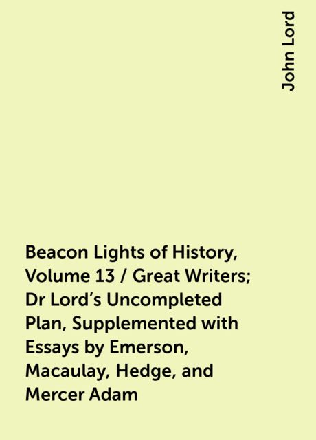 Beacon Lights of History, Volume 13 / Great Writers; Dr Lord's Uncompleted Plan, Supplemented with Essays by Emerson, Macaulay, Hedge, and Mercer Adam, John Lord