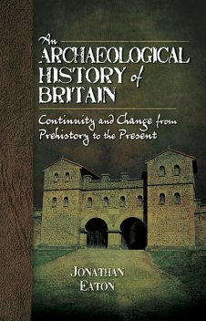 An Archaeological History of Britain: Continuity and Change from Prehistory to the Present, Jonathan Mark Eaton