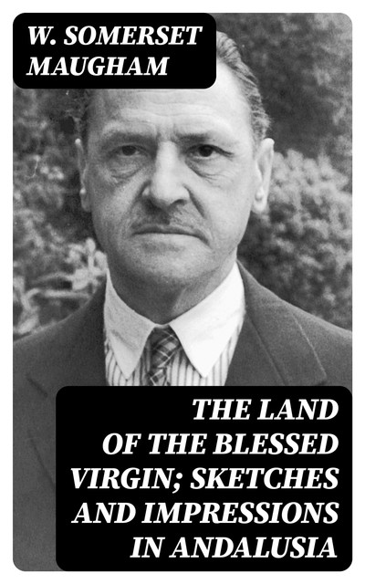 The Land of The Blessed Virgin; Sketches and Impressions in Andalusia, William Somerset Maugham