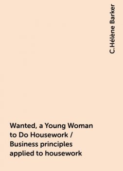 Wanted, a Young Woman to Do Housework / Business principles applied to housework, C.Hélène Barker