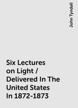 Six Lectures on Light / Delivered In The United States In 1872-1873, John Tyndall