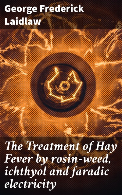 The Treatment of Hay Fever by rosin-weed, ichthyol and faradic electricity, George Frederick Laidlaw