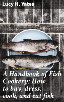 A Handbook of Fish Cookery: How to buy, dress, cook, and eat fish, Lucy H. Yates