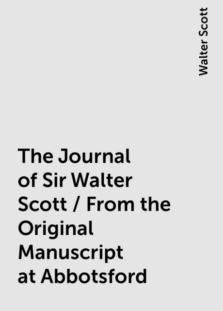 The Journal of Sir Walter Scott / From the Original Manuscript at Abbotsford, Walter Scott