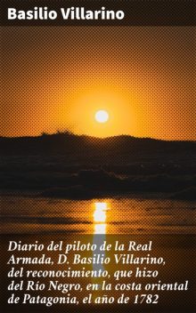 Diario del piloto de la Real Armada, D. Basilio Villarino, del reconocimiento, que hizo del Río Negro, en la costa oriental de Patagonia, el año de 1782, Basilio Villarino