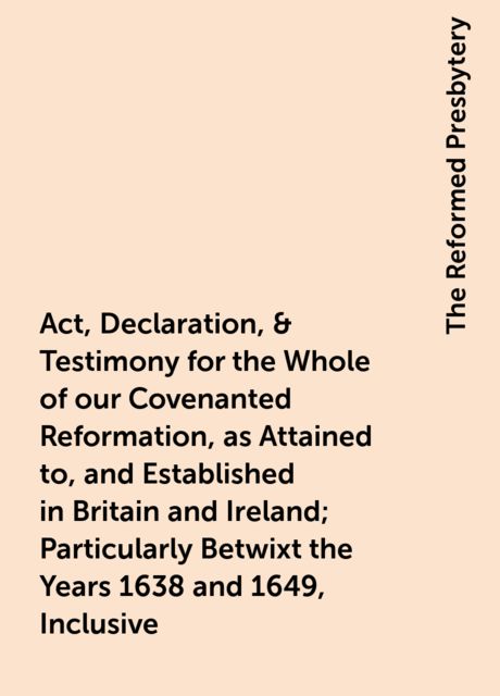 Act, Declaration, & Testimony for the Whole of our Covenanted Reformation, as Attained to, and Established in Britain and Ireland; Particularly Betwixt the Years 1638 and 1649, Inclusive, The Reformed Presbytery