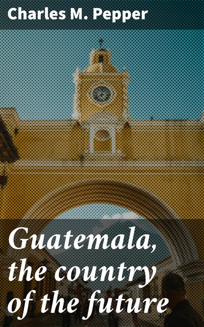 Guatemala, the country of the future, Charles M. Pepper