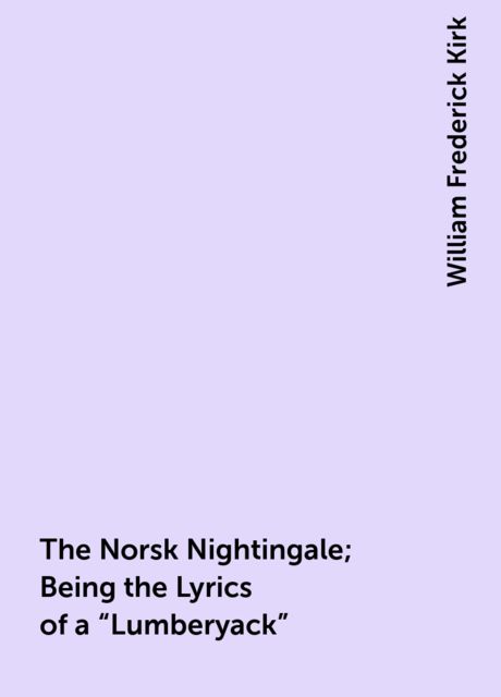 The Norsk Nightingale; Being the Lyrics of a “Lumberyack”, William Frederick Kirk