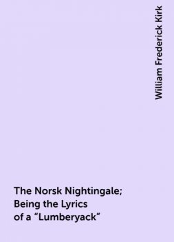 The Norsk Nightingale; Being the Lyrics of a “Lumberyack”, William Frederick Kirk