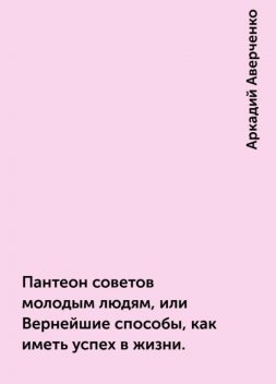 Пантеон советов молодым людям, или Вернейшие способы, как иметь успех в жизни., Аркадий Аверченко