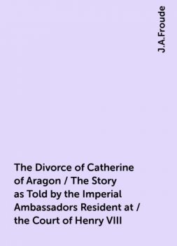 The Divorce of Catherine of Aragon / The Story as Told by the Imperial Ambassadors Resident at / the Court of Henry VIII, J.A.Froude