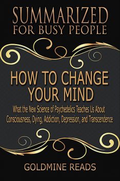 How to Change Your Mind – Summarized for Busy People: What the New Science of Psychedelics Teaches Us About Consciousness, Dying, Addiction, Depression, and Transcendence: Based on the Book by Michael Pollan, Goldmine Reads