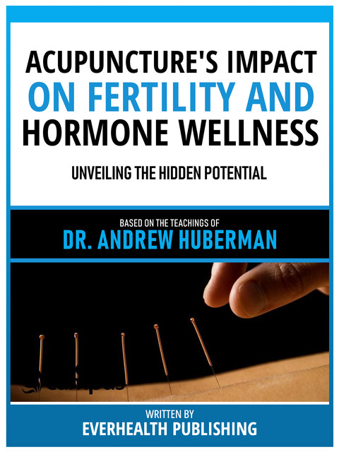 Acupuncture's Impact On Fertility And Hormone Wellness – Based On The Teachings Of Dr. Andrew Huberman, Everhealth Publishing