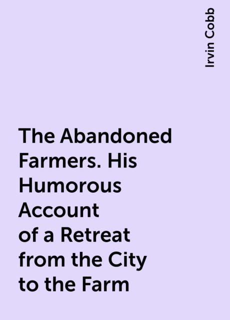 The Abandoned Farmers. His Humorous Account of a Retreat from the City to the Farm, Irvin Cobb