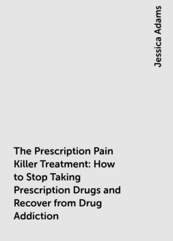 The Prescription Pain Killer Treatment: How to Stop Taking Prescription Drugs and Recover from Drug Addiction, Jessica Adams