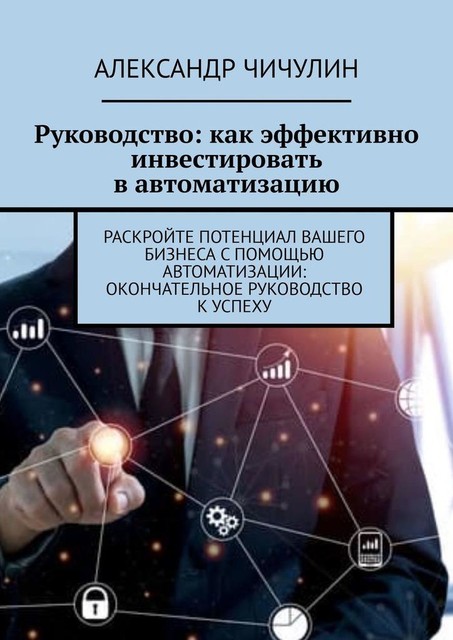 Руководство: как эффективно инвестировать в автоматизацию. Раскройте потенциал вашего бизнеса с помощью автоматизации: окончательное руководство к успеху, Александр Чичулин