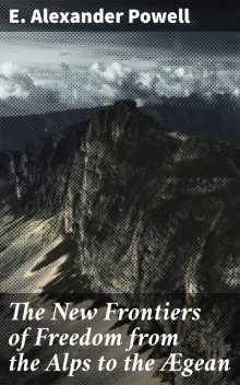 The New Frontiers of Freedom from the Alps to the Ægean, E.Alexander Powell