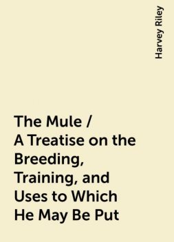 The Mule / A Treatise on the Breeding, Training, and Uses to Which He May Be Put, Harvey Riley