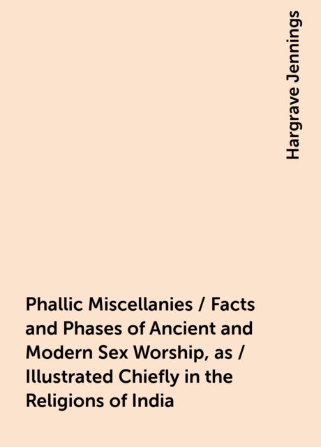 Phallic Miscellanies / Facts and Phases of Ancient and Modern Sex Worship, as / Illustrated Chiefly in the Religions of India, Hargrave Jennings