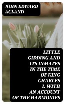 Little Gidding and its inmates in the Time of King Charles I. with an account of the Harmonies, John Edward Acland