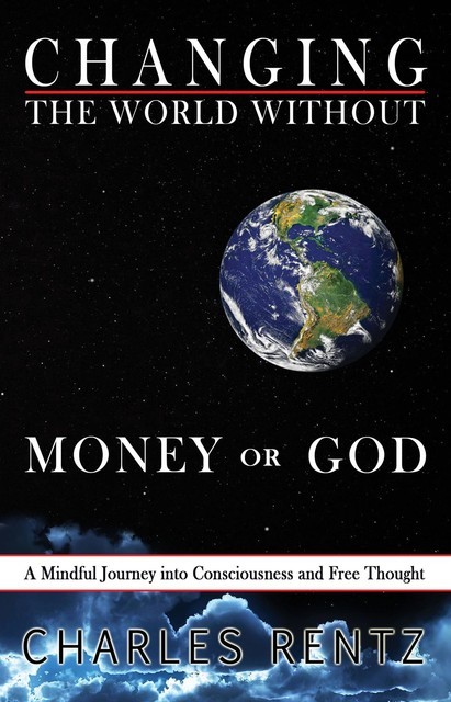 Changing the World Without Money or God: A Mindful Journey into Consciousness and Free Thought, Charles Rentz