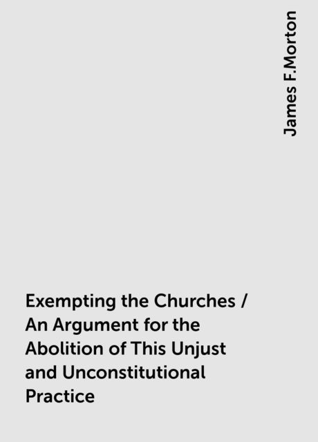 Exempting the Churches / An Argument for the Abolition of This Unjust and Unconstitutional Practice, James F.Morton