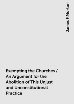 Exempting the Churches / An Argument for the Abolition of This Unjust and Unconstitutional Practice, James F.Morton